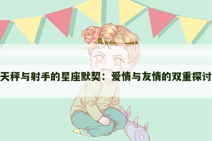 天秤与射手的星座默契：爱情与友情的双重探讨
